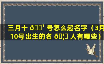 三月十 🌹 号怎么起名字（3月10号出生的名 🦊 人有哪些）